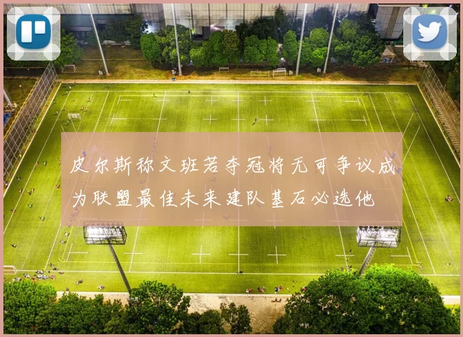 皮尔斯称文班若夺冠将无可争议成为联盟最佳未来建队基石必选他