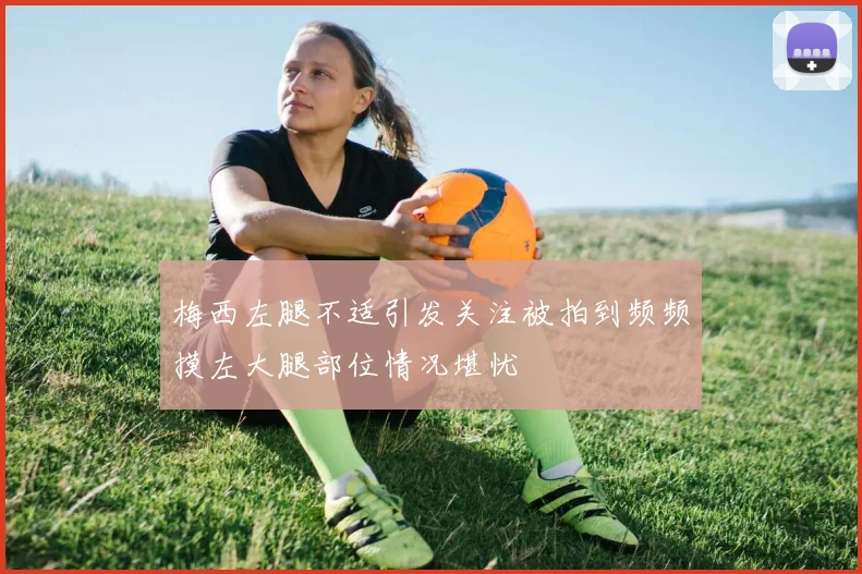 梅西左腿不适引发关注被拍到频频摸左大腿部位情况堪忧